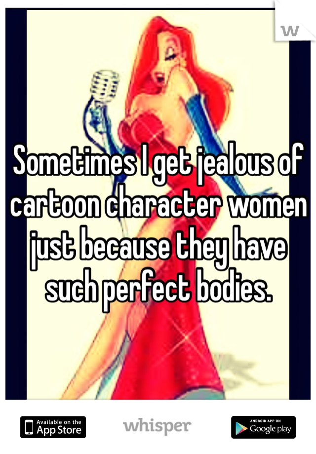 Sometimes I get jealous of cartoon character women just because they have such perfect bodies. 