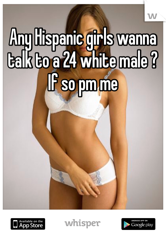 Any Hispanic girls wanna talk to a 24 white male ? If so pm me