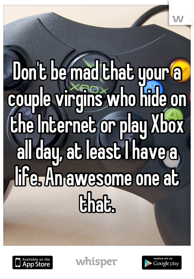 Don't be mad that your a couple virgins who hide on the Internet or play Xbox all day, at least I have a life. An awesome one at that.