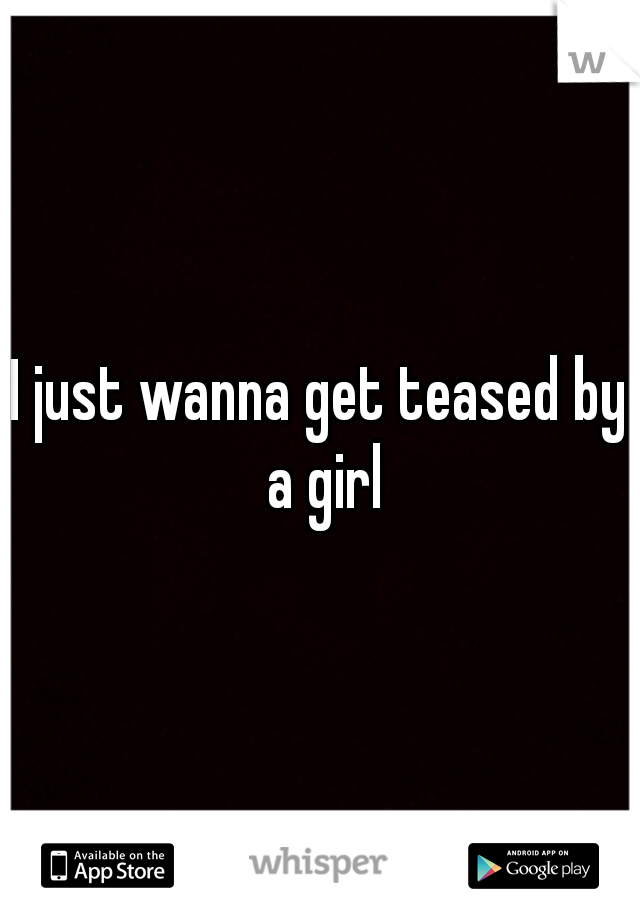 I just wanna get teased by a girl