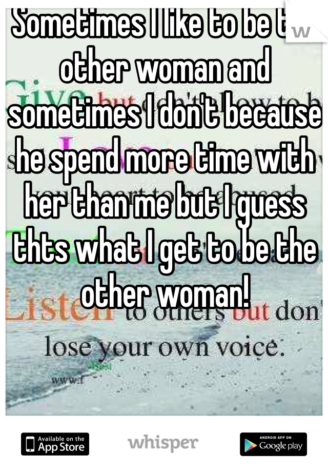 Sometimes I like to be the other woman and sometimes I don't because he spend more time with her than me but I guess thts what I get to be the other woman!