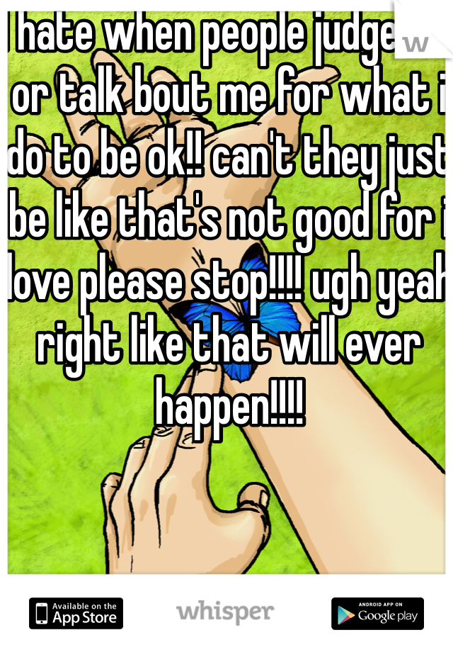 I hate when people judge me or talk bout me for what i do to be ok!! can't they just be like that's not good for i love please stop!!!! ugh yeah right like that will ever happen!!!! 