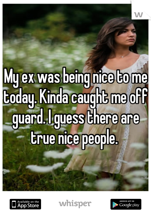 My ex was being nice to me today. Kinda caught me off guard. I guess there are true nice people. 