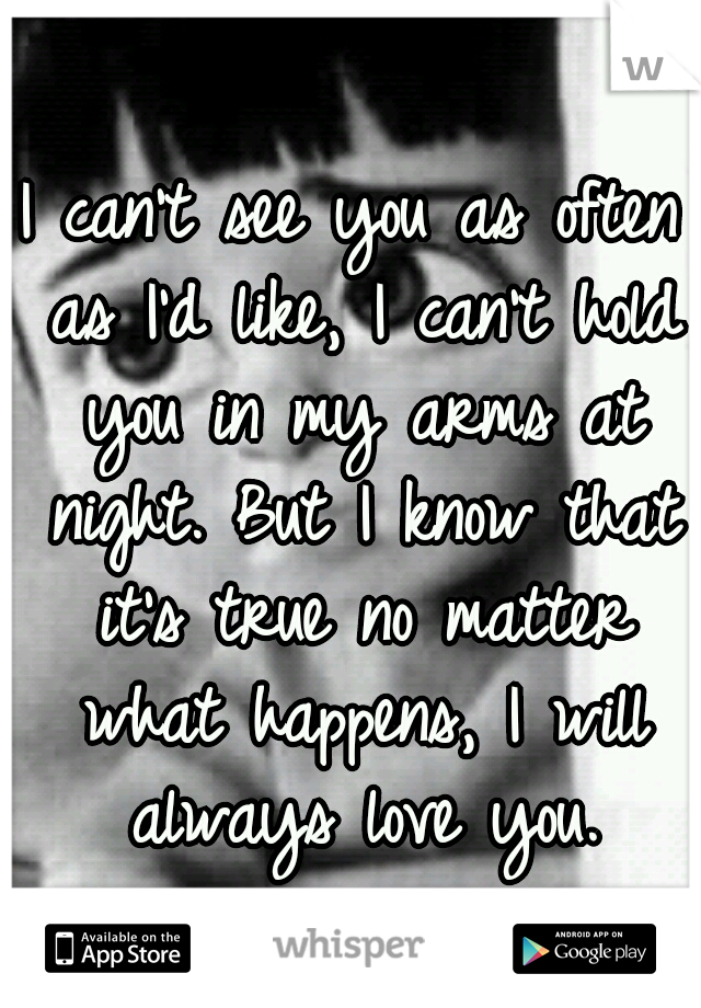 I can't see you as often as I'd like, I can't hold you in my arms at night. But I know that it's true no matter what happens, I will always love you.