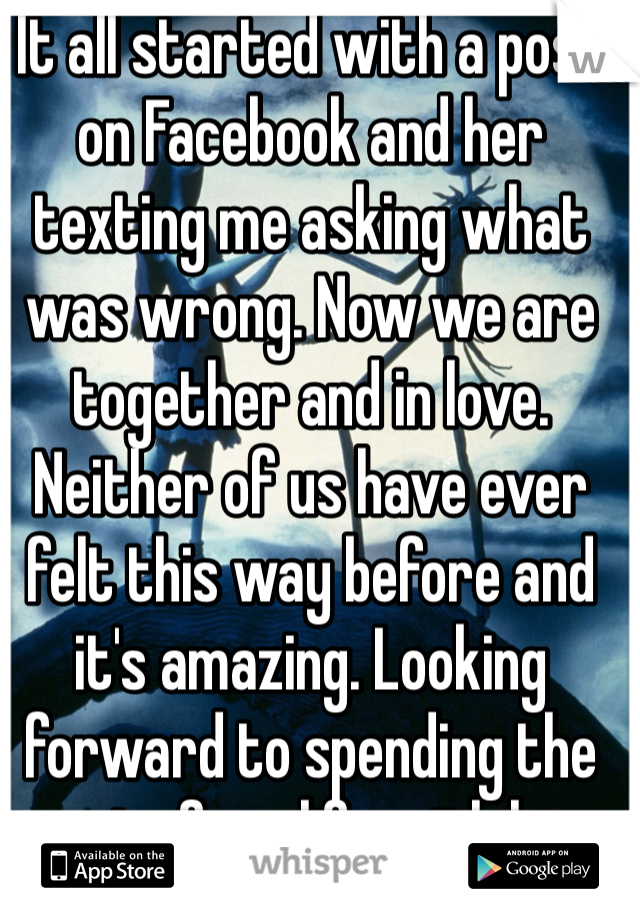 It all started with a post on Facebook and her texting me asking what was wrong. Now we are together and in love. Neither of us have ever felt this way before and it's amazing. Looking forward to spending the rest of my life with her