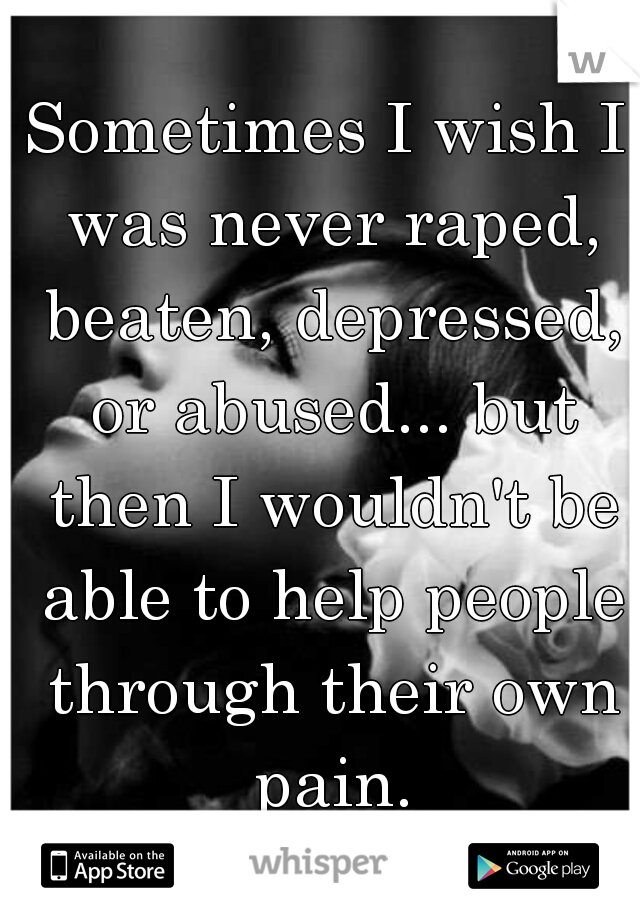 Sometimes I wish I was never raped, beaten, depressed, or abused... but then I wouldn't be able to help people through their own pain.