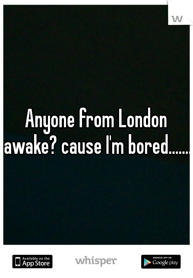 Anyone from London awake? cause I'm bored.......