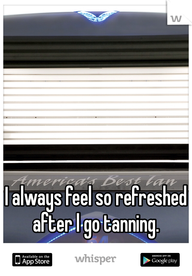 I always feel so refreshed after I go tanning. 