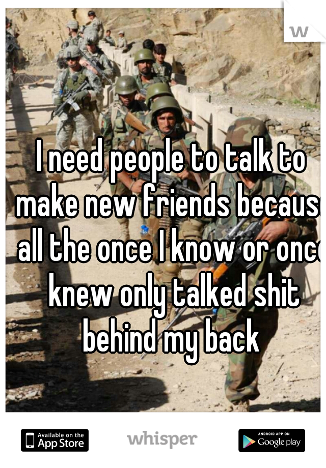 I need people to talk to make new friends because all the once I know or once knew only talked shit behind my back 