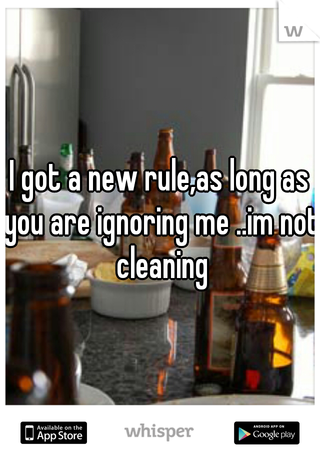 I got a new rule,as long as you are ignoring me ..im not cleaning