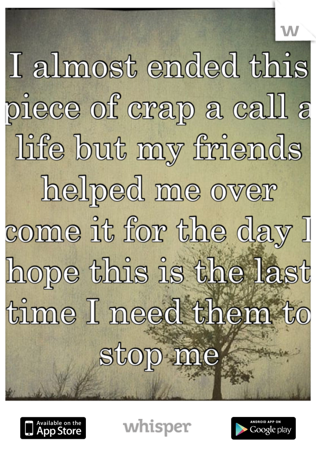 I almost ended this piece of crap a call a life but my friends helped me over come it for the day I hope this is the last time I need them to stop me