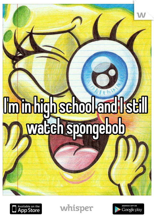 I'm in high school and I still watch spongebob