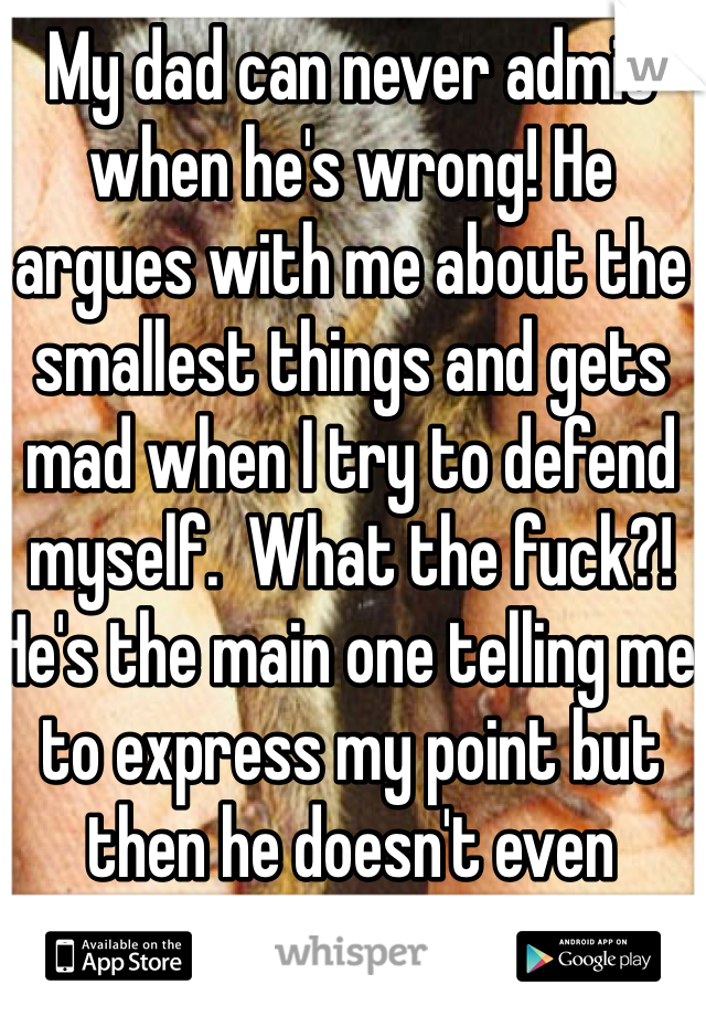 My dad can never admit when he's wrong! He argues with me about the smallest things and gets mad when I try to defend myself.  What the fuck?! He's the main one telling me to express my point but then he doesn't even fucking listen. -_-