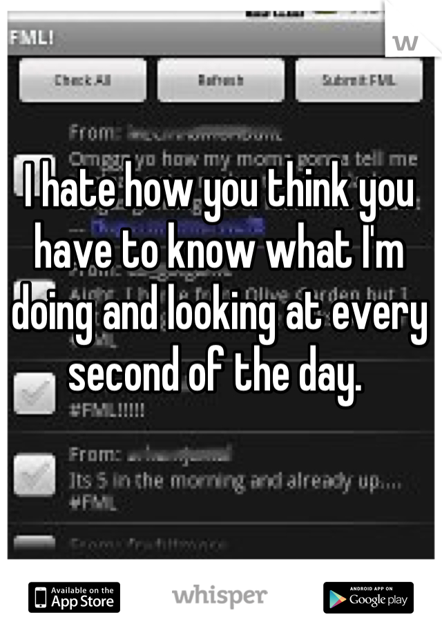 I hate how you think you have to know what I'm doing and looking at every second of the day. 