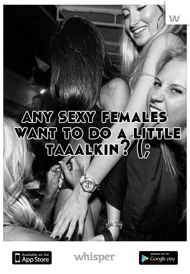 any sexy females want to do a little taaalkin? (;