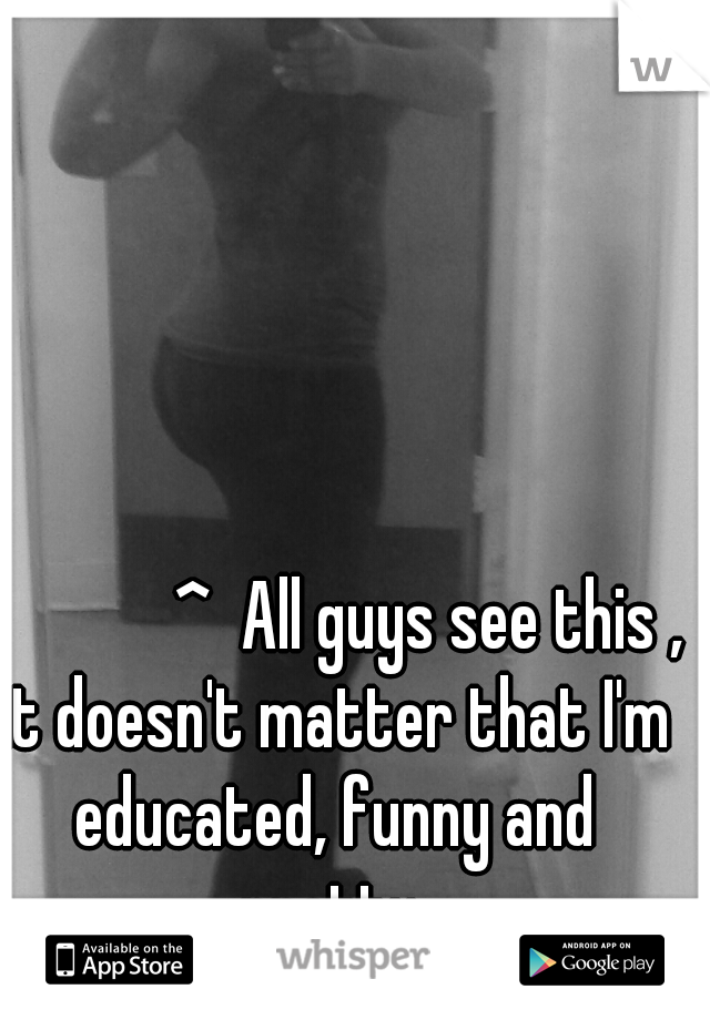               ^  All guys see this , it doesn't matter that I'm educated, funny and pretty.