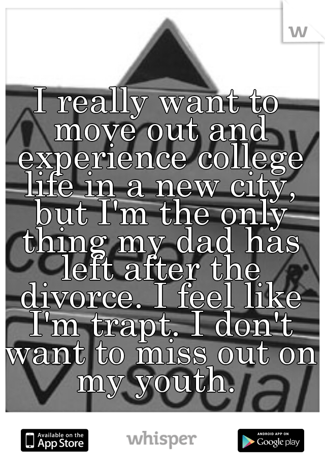 I really want to move out and experience college life in a new city, but I'm the only thing my dad has left after the divorce. I feel like I'm trapt. I don't want to miss out on my youth. 