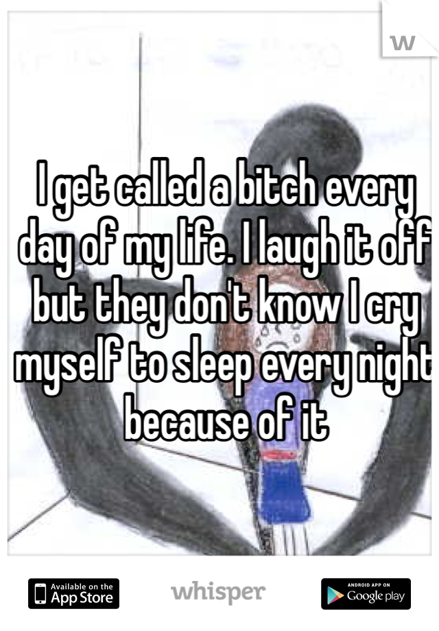 I get called a bitch every day of my life. I laugh it off but they don't know I cry myself to sleep every night because of it