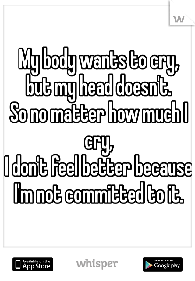 My body wants to cry,
but my head doesn't. 
So no matter how much I cry,
I don't feel better because 
I'm not committed to it. 