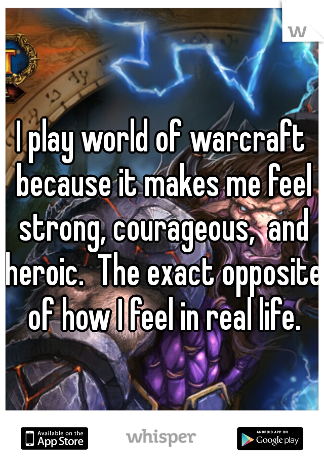 I play world of warcraft because it makes me feel strong, courageous,  and heroic.  The exact opposite of how I feel in real life.