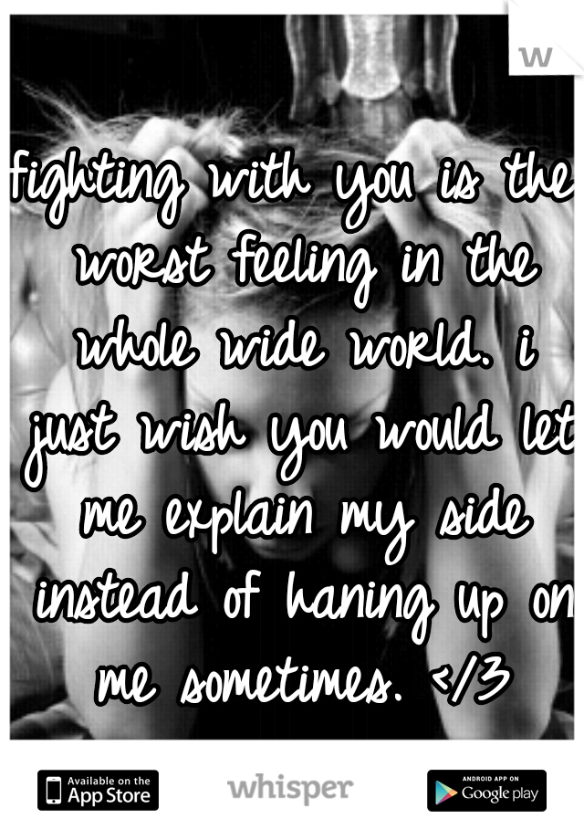 fighting with you is the worst feeling in the whole wide world. i just wish you would let me explain my side instead of haning up on me sometimes. </3