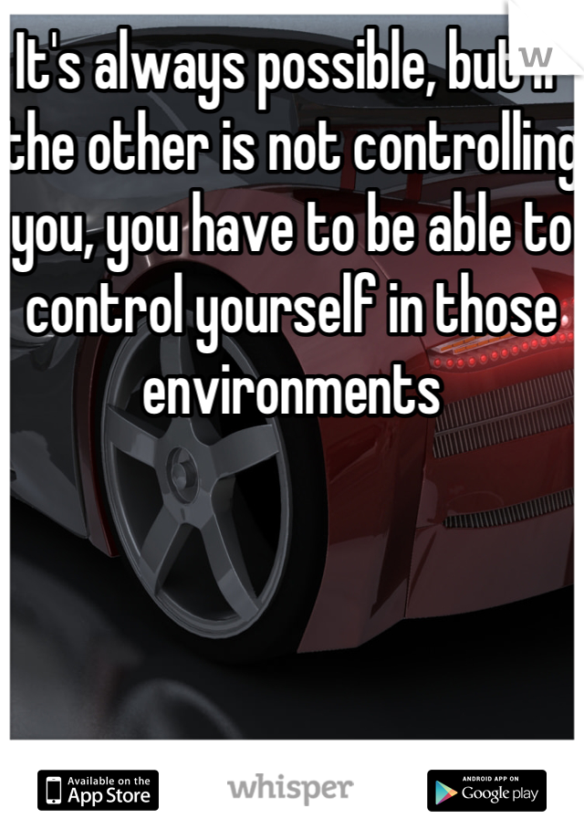 It's always possible, but if the other is not controlling you, you have to be able to control yourself in those environments 