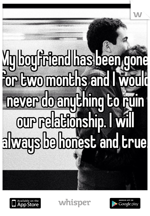 My boyfriend has been gone for two months and I would never do anything to ruin our relationship. I will always be honest and true.