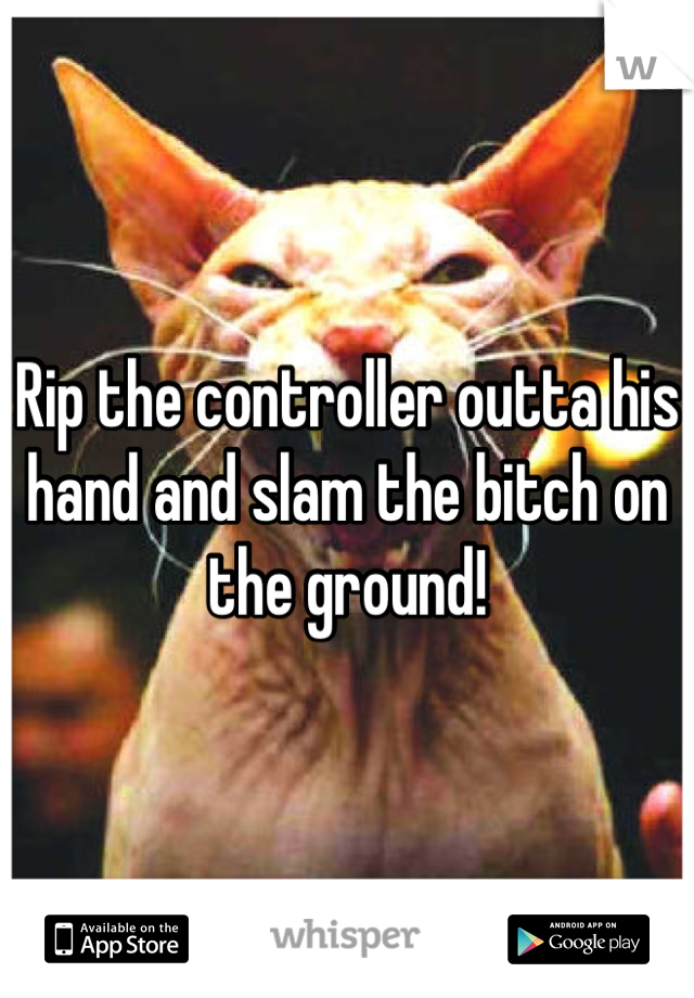 Rip the controller outta his hand and slam the bitch on the ground!