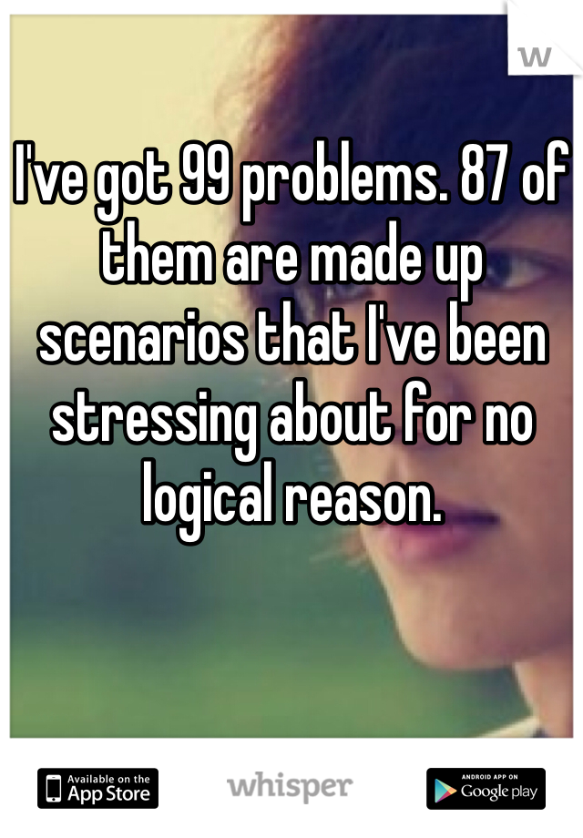 I've got 99 problems. 87 of them are made up scenarios that I've been stressing about for no logical reason.  