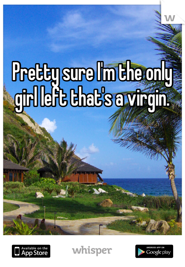 Pretty sure I'm the only girl left that's a virgin. 