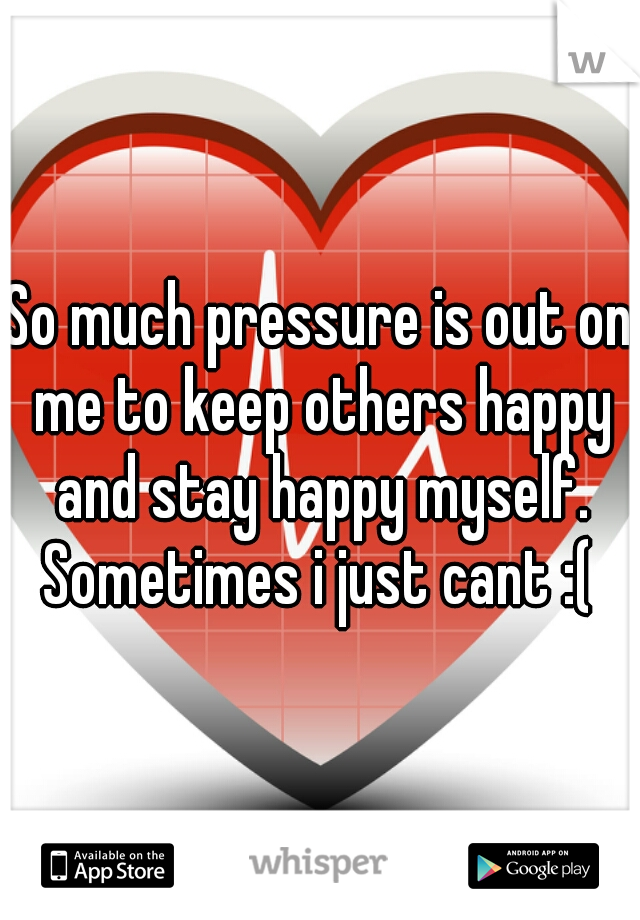 So much pressure is out on me to keep others happy and stay happy myself. Sometimes i just cant :( 