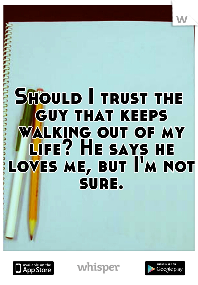 Should I trust the guy that keeps walking out of my life? He says he loves me, but I'm not sure.