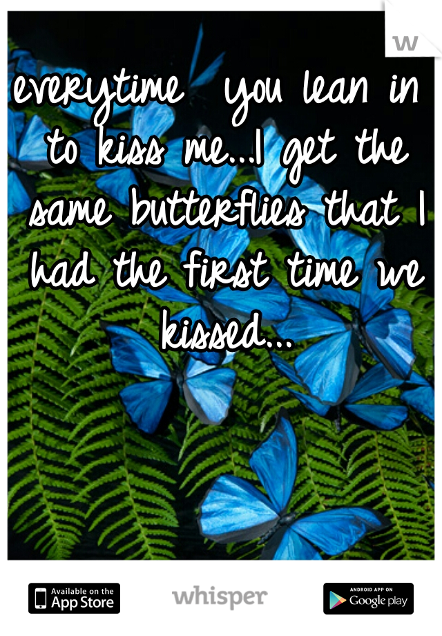 everytime  you lean in to kiss me...I get the same butterflies that I had the first time we kissed...