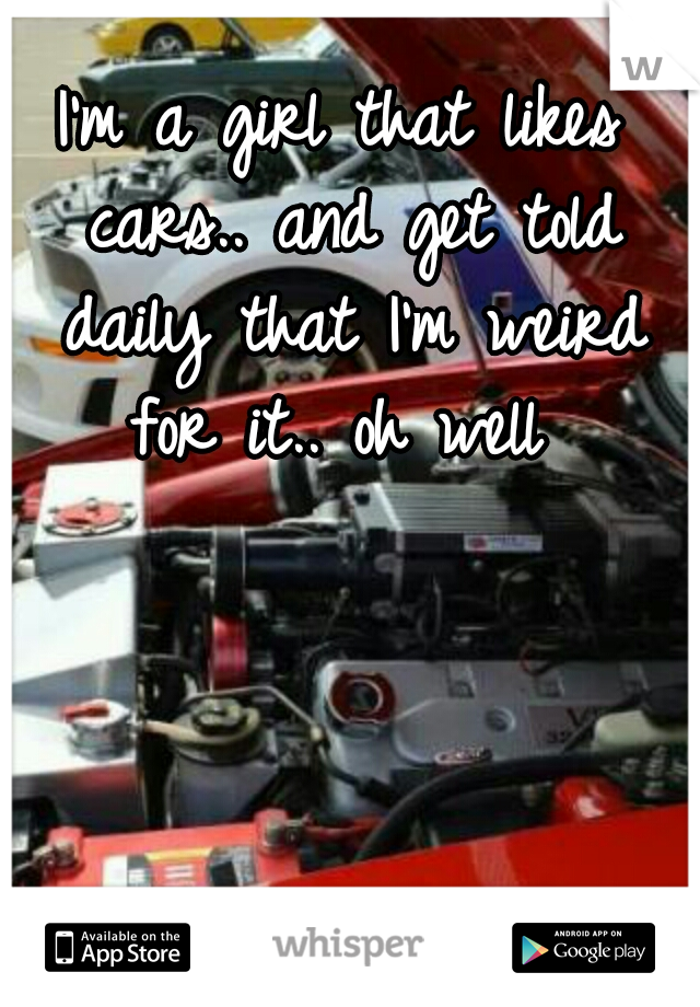 I'm a girl that likes cars.. and get told daily that I'm weird for it.. oh well 