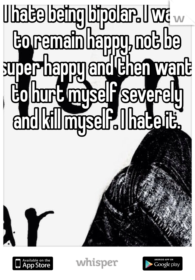 I hate being bipolar. I want to remain happy, not be super happy and then want to hurt myself severely and kill myself. I hate it. 