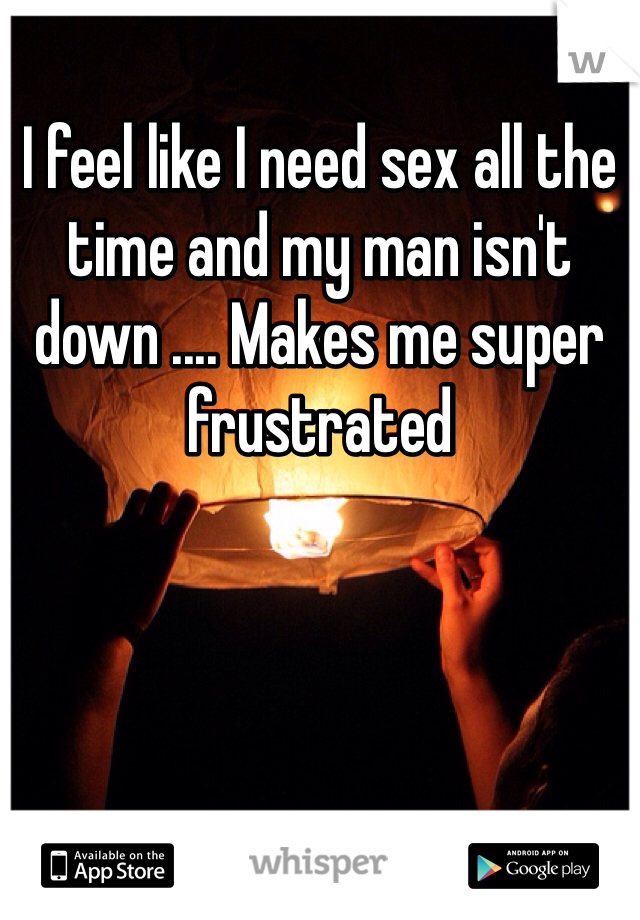 I feel like I need sex all the time and my man isn't down .... Makes me super frustrated 