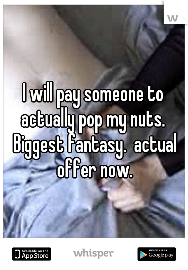 I will pay someone to actually pop my nuts.  Biggest fantasy.  actual offer now.