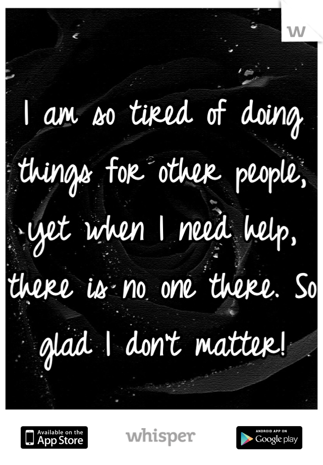 I am so tired of doing things for other people, yet when I need help, there is no one there. So glad I don't matter!