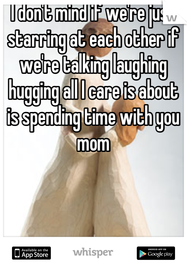 I don't mind if we're just starring at each other if we're talking laughing hugging all I care is about is spending time with you mom