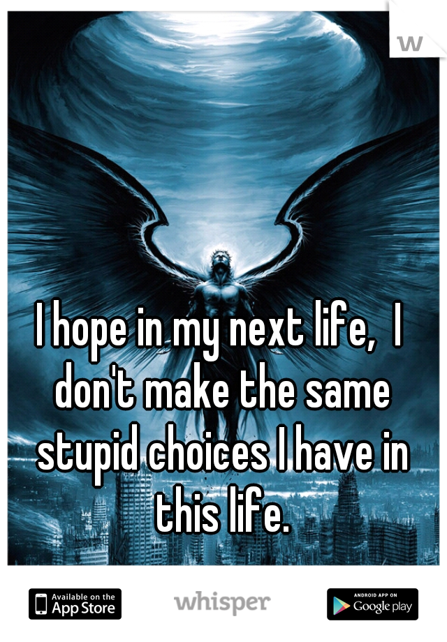 I hope in my next life,  I don't make the same stupid choices I have in this life.