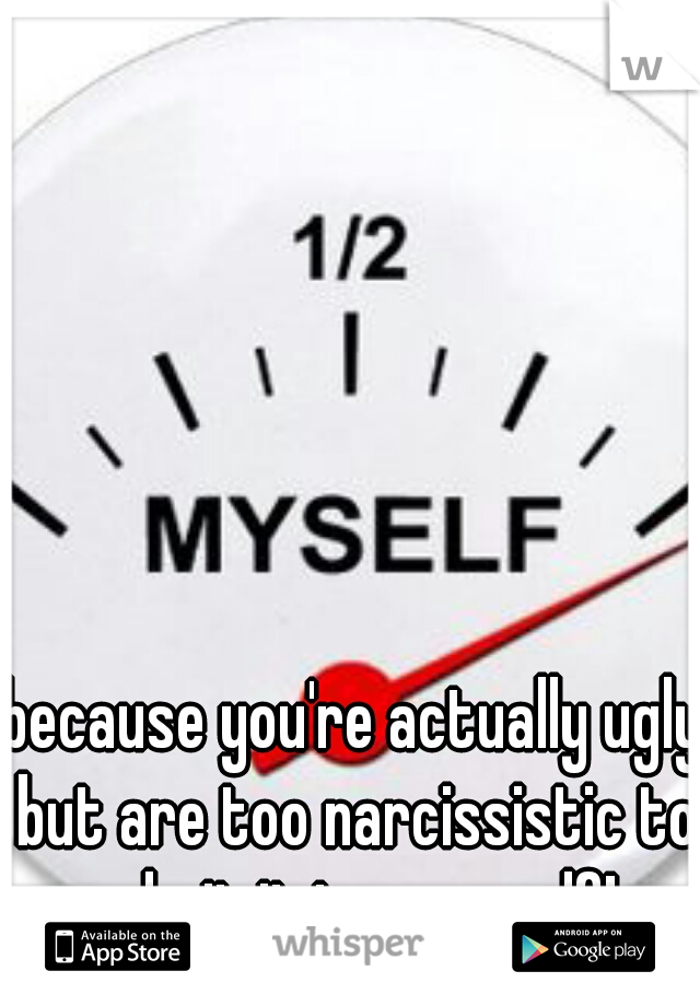 because you're actually ugly but are too narcissistic to admit it to yourself!