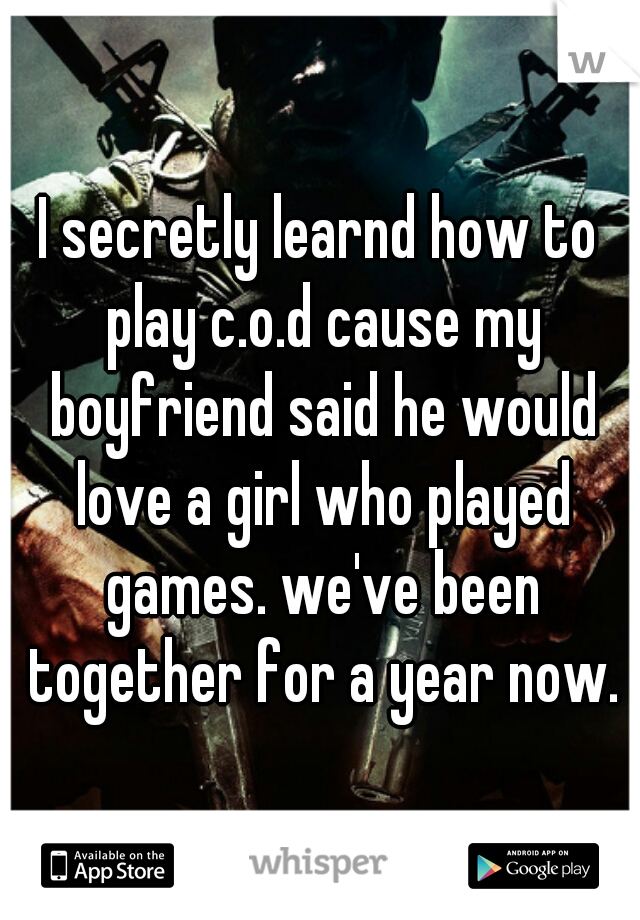 I secretly learnd how to play c.o.d cause my boyfriend said he would love a girl who played games. we've been together for a year now.