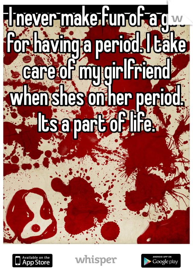 I never make fun of a girl for having a period. I take care of my girlfriend when shes on her period. Its a part of life. 