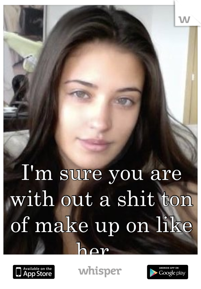 I'm sure you are with out a shit ton of make up on like her.. 