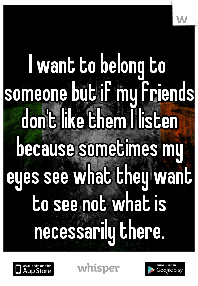 I want to belong to someone but if my friends don't like them I listen because sometimes my eyes see what they want to see not what is necessarily there.