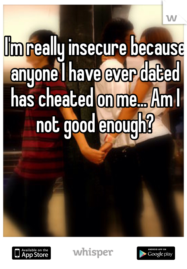 I'm really insecure because anyone I have ever dated has cheated on me... Am I not good enough?