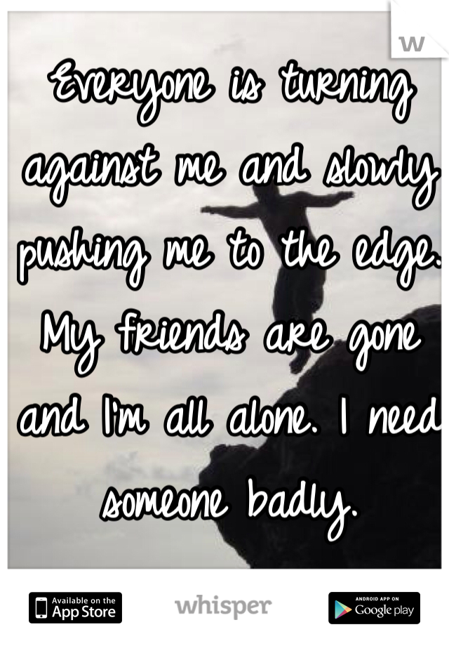 Everyone is turning against me and slowly pushing me to the edge. My friends are gone and I'm all alone. I need someone badly.
