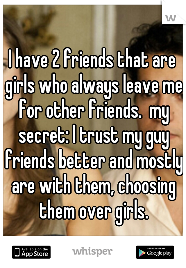 I have 2 friends that are girls who always leave me for other friends.  my secret: I trust my guy friends better and mostly are with them, choosing them over girls.