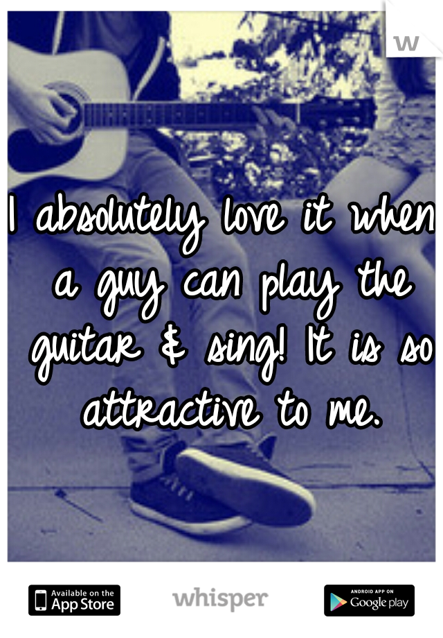 I absolutely love it when a guy can play the guitar & sing! It is so attractive to me.