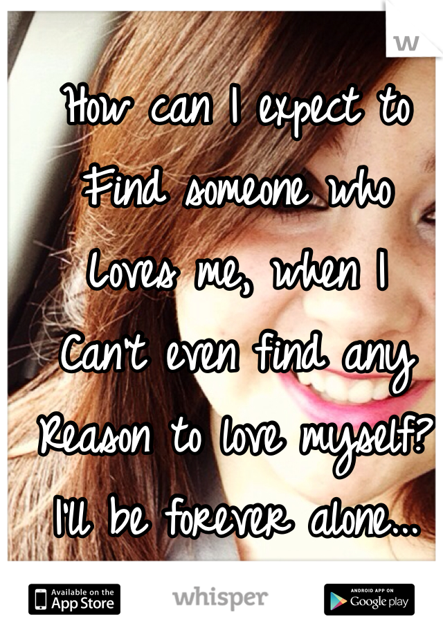 How can I expect to
Find someone who 
Loves me, when I 
Can't even find any
Reason to love myself?
I'll be forever alone...